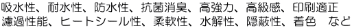 吸水性、耐水性、防水性、抗菌消臭、高強力、高級感、印刷適正 濾過性能、ヒートシール性、柔軟性、水解性、隠蔽性、着色　など