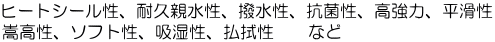 ヒートシール性、耐久親水性、撥水性、抗菌性、高強力、平滑性、嵩高性、ソフト性、吸湿性、払拭性　など