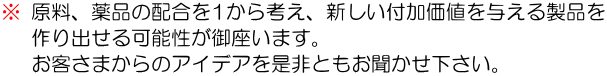 原料、薬品の配合を1から考え、新しい付加価値を与える製品を 作り出せる可能性が御座います。 お客さまからのアイデアを是非ともお聞かせ下さい。