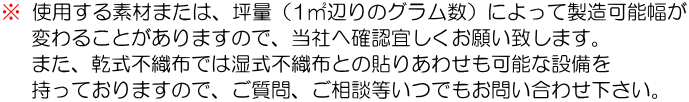 ※使用する素材または、坪量(1㎡辺りのグラム数)によって製造可能幅が変わることがありますので、当社へ確認宜しくお願い致します。。また乾式不織布では湿式不織布との貼りあわせも可能な設備を持っておりますので、ご質問、ご相談等いつでもお問い合わせ下さい。