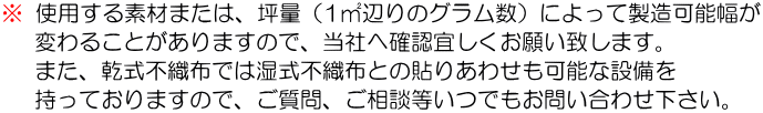 ※使用する素材または、坪量（1㎡辺りのグラム数）によって製造可能幅が変わることがありますので、当社へ確認宜しくお願い致します。。また乾式不織布では湿式不織布との貼りあわせも可能な設備を持っておりますので、ご質問、ご相談等いつでもお問い合わせ下さい。