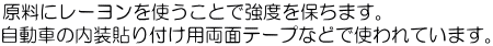 原料にレーヨンを使うことで強度を保ちます。 自動車の内装貼り付け用両面テープなどで使われています。