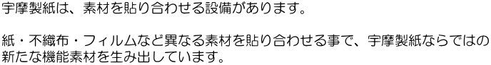 宇摩製紙は、素材を貼り合わせる設備があります。  紙・不織布・フィルムなど異なる素材を貼り合わせる事で、宇摩製紙ならではの 新たな機能素材を生み出しています。