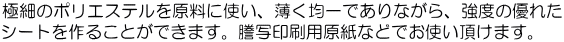 極細のポリエステルを原料に使い、薄く均一でありながら、強度の優れた シートを作ることができます。謄写印刷用原紙などでお使い頂けます。