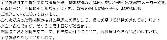 宇摩製紙は主に食品関係や医療分野、機能材料など幅広く製品を送り出す資材メーカーです。 新素材開発にも積極的に取り組んでおり、数々の開発実績を持ち、お客様にも ご満足していただいております。 これまで培った素材製造技術と発想力を活かして、総力を挙げて開発を進めてまいります。 小さい会社ですが、だからこそ小回りが効きます。 お客様の求める新たなニーズ、新たな可能性について、是非当社へお問い合わせ下さい。 宇摩製紙がお応えいたします。