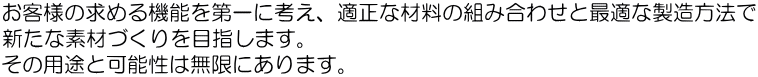 お客様の求める機能を第一に考え、適正な材料の組み合わせと最適な製造方法で 新たな素材づくりを目指します。 その用途と可能性は無限にあります。