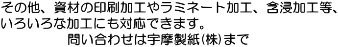 その他、資材の印刷加工やラミネート加工、含浸加工等、 いろいろな加工にも対応できます。 　　　　　問い合わせは宇摩製紙(株)まで